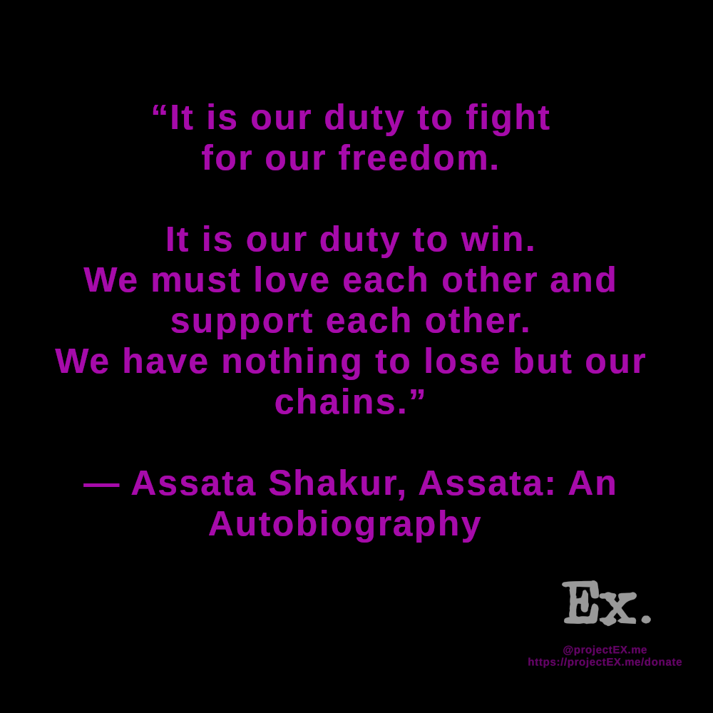 "It is our duty to fight for our freedom.It is our duty to win.We must love each other & support each other.We have nothing to lose but our chains." -Assata Shakur, Assata: An Autobiography